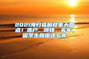 2021海归福利政策大盘点！落户、领钱、买车，留学生回国这么爽