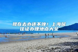 现在去办还不晚！上海居住证办理地点大全