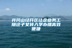 井冈山经开区让企业务工随迁子女转入学办理高效便捷