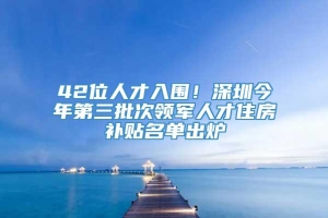 42位人才入围！深圳今年第三批次领军人才住房补贴名单出炉