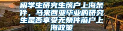 留学生研究生落户上海条件，马来西亚毕业的研究生是否享受无条件落户上海政策