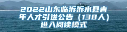 2022山东临沂沂水县青年人才引进公告（138人）进入阅读模式