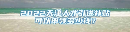 2022天津人才引进补贴可以申领多少钱？