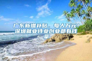 广东新增补贴，每人万元！深圳就业待业创业都有钱拿