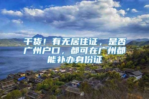 干货！有无居住证，是否广州户口，都可在广州都能补办身份证