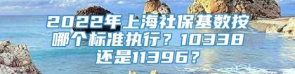 2022年上海社保基数按哪个标准执行？10338还是11396？