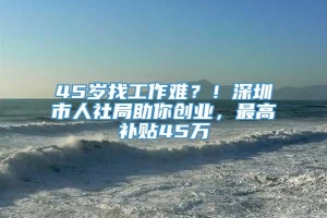 45岁找工作难？！深圳市人社局助你创业，最高补贴45万