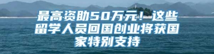 最高资助50万元！这些留学人员回国创业将获国家特别支持