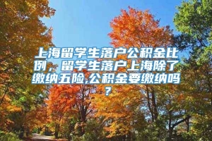 上海留学生落户公积金比例，留学生落户上海除了缴纳五险,公积金要缴纳吗？