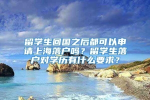 留学生回国之后都可以申请上海落户吗？留学生落户对学历有什么要求？