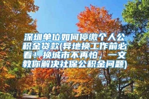 深圳单位如何停缴个人公积金贷款(异地换工作前必看！换城市不再怕，一文教你解决社保公积金问题)