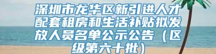 深圳市龙华区新引进人才配套租房和生活补贴拟发放人员名单公示公告（区级第六十批）