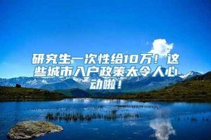 研究生一次性给10万！这些城市入户政策太令人心动啦！