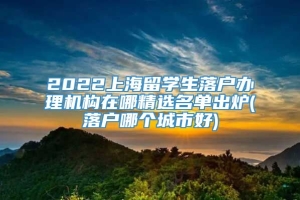 2022上海留学生落户办理机构在哪精选名单出炉(落户哪个城市好)