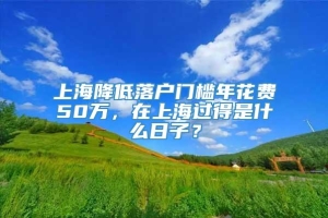 上海降低落户门槛年花费50万，在上海过得是什么日子？