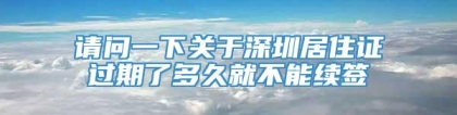 请问一下关于深圳居住证过期了多久就不能续签