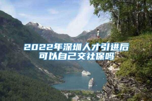 2022年深圳人才引进后可以自己交社保吗