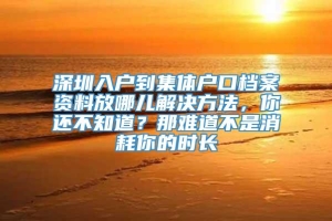 深圳入户到集体户口档案资料放哪儿解决方法，你还不知道？那难道不是消耗你的时长