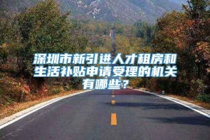 深圳市新引进人才租房和生活补贴申请受理的机关有哪些？