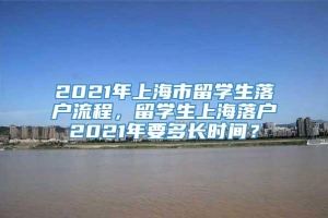 2021年上海市留学生落户流程，留学生上海落户2021年要多长时间？