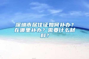 深圳市居住证如何补办？在哪里补办？需要什么材料？