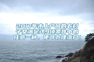 2017年未上户口的农村子女满足这9项条件中的任意一种，便可办理落户！