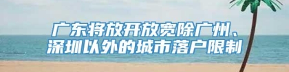 广东将放开放宽除广州、深圳以外的城市落户限制