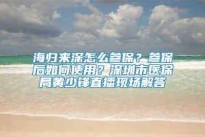 海归来深怎么参保？参保后如何使用？深圳市医保局黄少锋直播现场解答