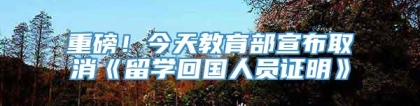 重磅！今天教育部宣布取消《留学回国人员证明》