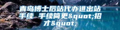 青岛博士后站代办进出站手续 手续简更"招才"