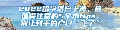 2022留学落户上海，最值得注意的5个小tips，别让到手的户口“飞了”