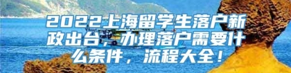 2022上海留学生落户新政出台，办理落户需要什么条件，流程大全！