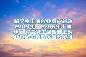留学生上海创业落户新政2021年，2016年上海市＊对留学生回国自主创业有什么新的优惠政策吗