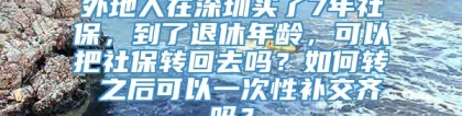 外地人在深圳买了7年社保，到了退休年龄，可以把社保转回去吗？如何转 之后可以一次性补交齐吗？