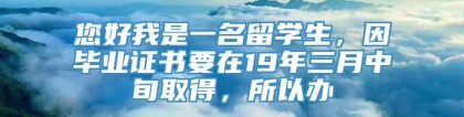 您好我是一名留学生，因毕业证书要在19年三月中旬取得，所以办