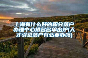 上海有什么好的积分落户办理中心排名名单出炉(人才引进落户有必要办吗)