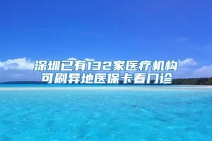 深圳已有132家医疗机构可刷异地医保卡看门诊