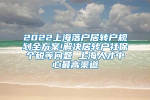 2022上海落户居转户规划全方案!解决居转户社保个税等问题 上海人才中心最高渠道