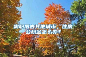 离职后去其他城市，住房公积金怎么办？