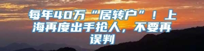 每年40万“居转户”！上海再度出手抢人，不要再误判