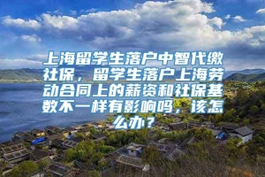 上海留学生落户中智代缴社保，留学生落户上海劳动合同上的薪资和社保基数不一样有影响吗，该怎么办？