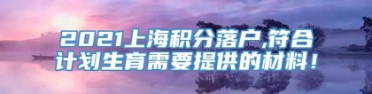 2021上海积分落户,符合计划生育需要提供的材料！