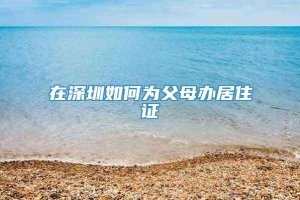 在深圳如何为父母办居住证