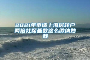 2021年申请上海居转户两倍社保基数这么缴纳妙哉