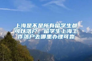 上海是不是所有留学生都可以落户，留学生上海工作落户去哪里办理可靠