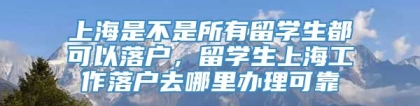 上海是不是所有留学生都可以落户，留学生上海工作落户去哪里办理可靠