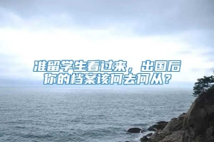 准留学生看过来，出国后你的档案该何去何从？