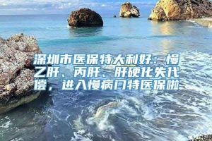 深圳市医保特大利好：慢乙肝、丙肝、肝硬化失代偿，进入慢病门特医保啦