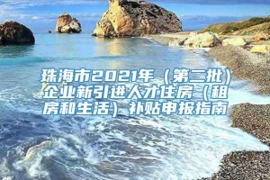 珠海市2021年（第二批）企业新引进人才住房（租房和生活）补贴申报指南