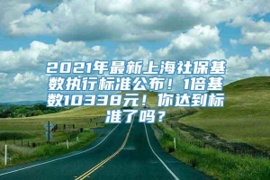 2021年最新上海社保基数执行标准公布！1倍基数10338元！你达到标准了吗？